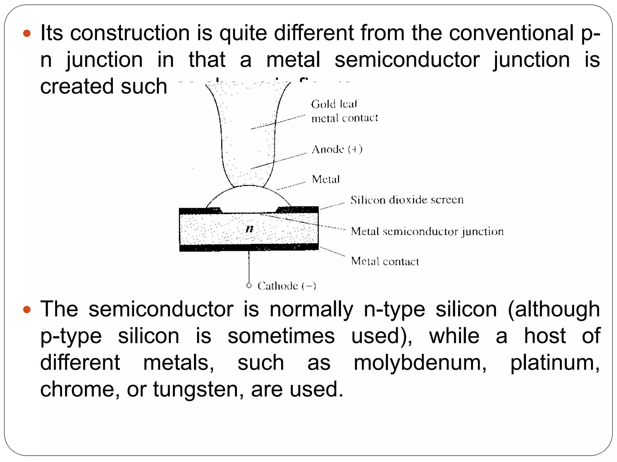  Its construction is quite different from the conventional p-
n junction in that a metal semiconductor junction is
created such as shown in figure.
 The semiconductor is normally n-type silicon (although
p-type silicon is sometimes used), while a host of
different metals, such as molybdenum, platinum,
chrome, or tungsten, are used.
 