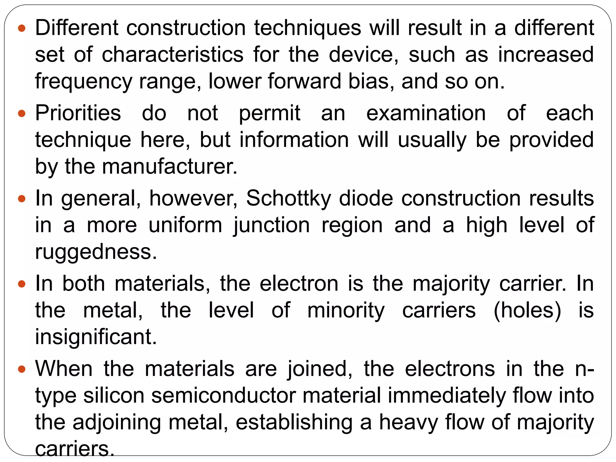  Different construction techniques will result in a different
set of characteristics for the device, such as increased
frequency range, lower forward bias, and so on.
 Priorities do not permit an examination of each
technique here, but information will usually be provided
by the manufacturer.
 In general, however, Schottky diode construction results
in a more uniform junction region and a high level of
ruggedness.
 In both materials, the electron is the majority carrier. In
the metal, the level of minority carriers (holes) is
insignificant.
 When the materials are joined, the electrons in the n-
type silicon semiconductor material immediately flow into
the adjoining metal, establishing a heavy flow of majority
carriers.
 