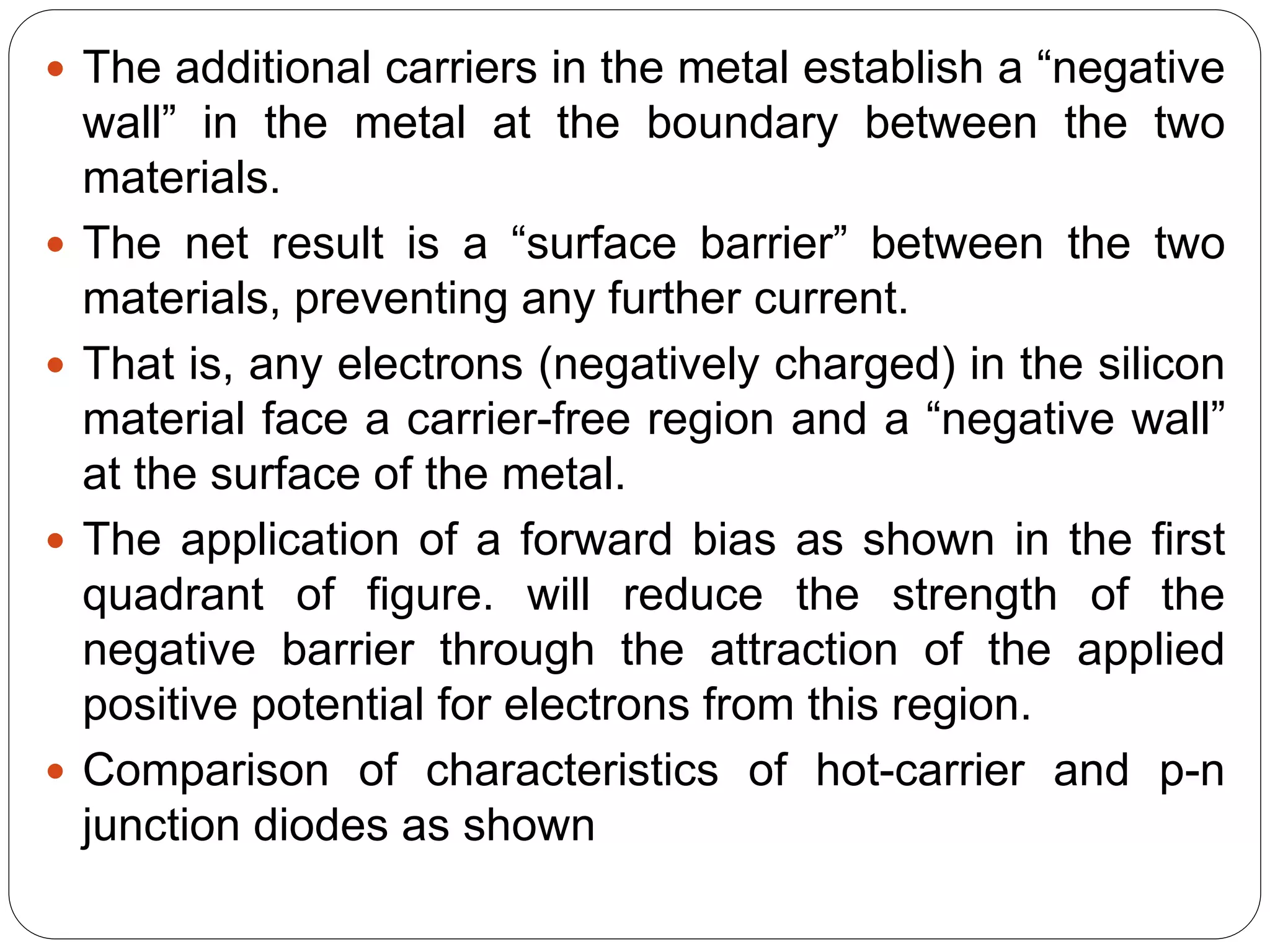 The additional carriers in the metal establish a “negative
wall” in the metal at the boundary between the two
materials.
 The net result is a “surface barrier” between the two
materials, preventing any further current.
 That is, any electrons (negatively charged) in the silicon
material face a carrier-free region and a “negative wall”
at the surface of the metal.
 The application of a forward bias as shown in the first
quadrant of figure. will reduce the strength of the
negative barrier through the attraction of the applied
positive potential for electrons from this region.
 Comparison of characteristics of hot-carrier and p-n
junction diodes as shown
 