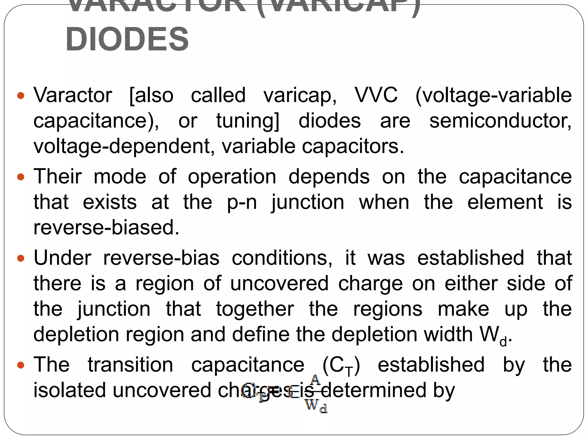 VARACTOR (VARICAP)
DIODES
 Varactor [also called varicap, VVC (voltage-variable
capacitance), or tuning] diodes are semiconductor,
voltage-dependent, variable capacitors.
 Their mode of operation depends on the capacitance
that exists at the p-n junction when the element is
reverse-biased.
 Under reverse-bias conditions, it was established that
there is a region of uncovered charge on either side of
the junction that together the regions make up the
depletion region and define the depletion width Wd.
 The transition capacitance (CT) established by the
isolated uncovered charges is determined by
 