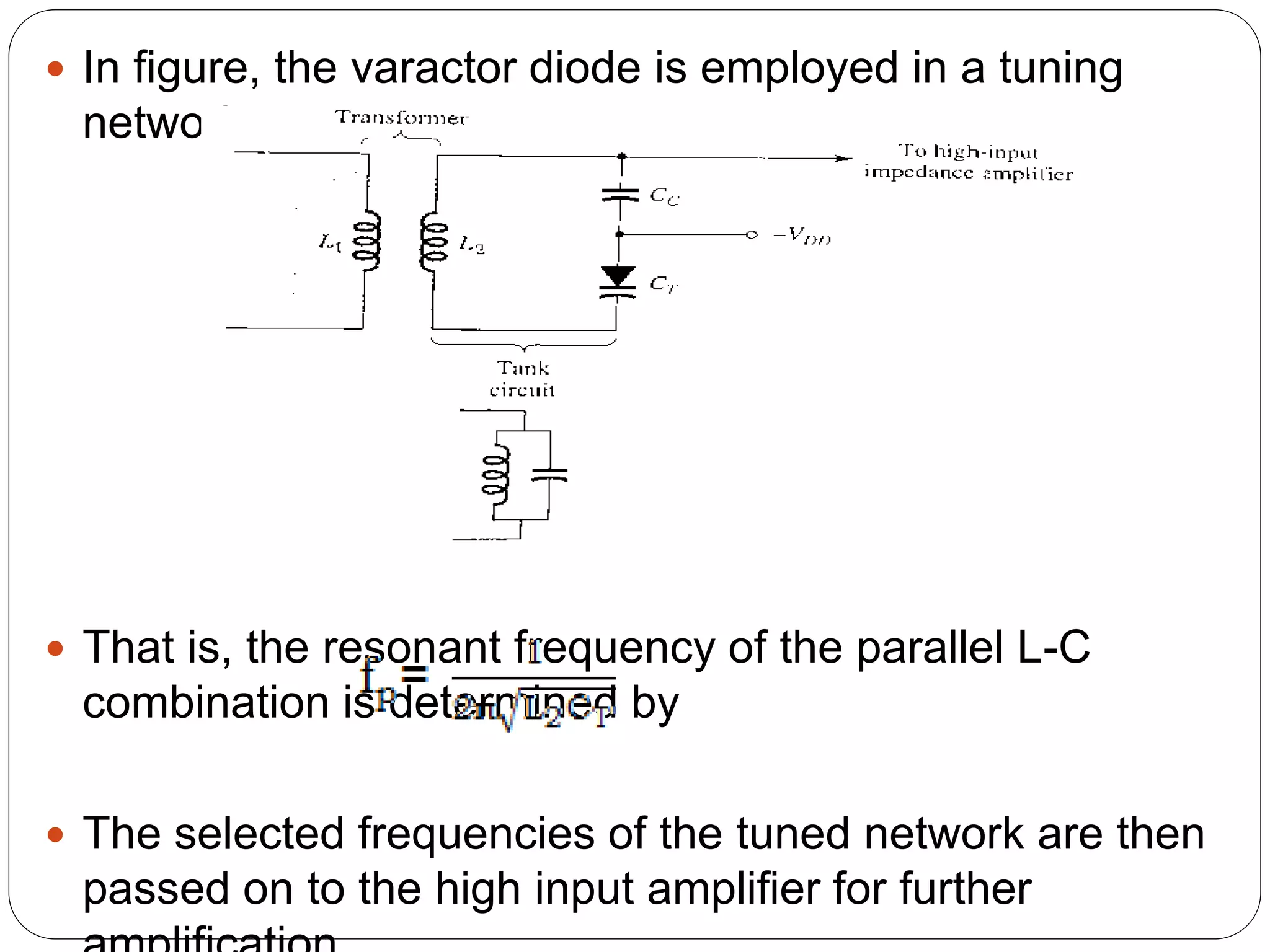  In figure, the varactor diode is employed in a tuning
network.
 That is, the resonant frequency of the parallel L-C
combination is determined by
 The selected frequencies of the tuned network are then
passed on to the high input amplifier for further
 