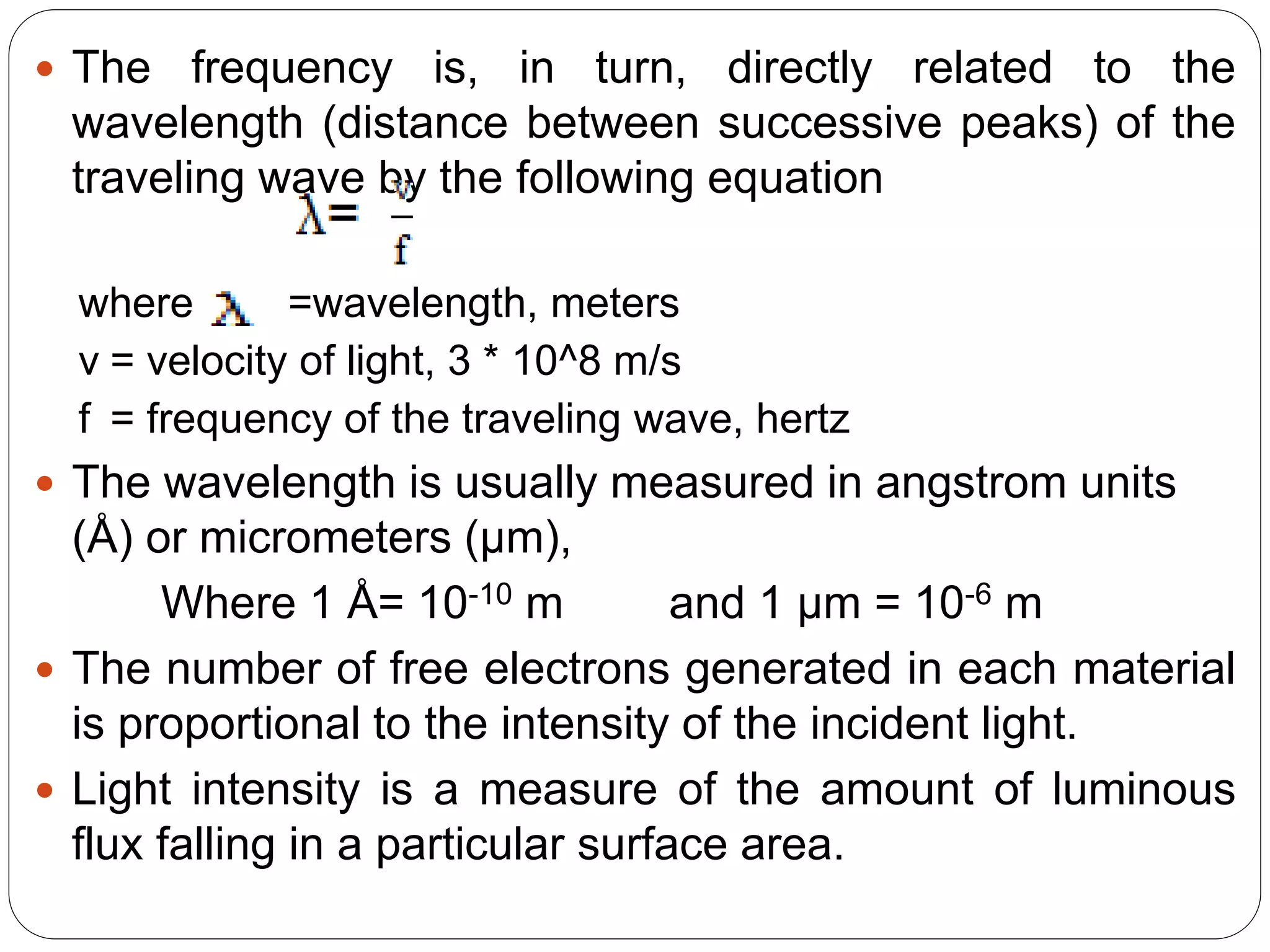  The frequency is, in turn, directly related to the
wavelength (distance between successive peaks) of the
traveling wave by the following equation
where =wavelength, meters
v = velocity of light, 3 * 10^8 m/s
f = frequency of the traveling wave, hertz
 The wavelength is usually measured in angstrom units
(Å) or micrometers (μm),
Where 1 Å= 10-10 m and 1 µm = 10-6 m
 The number of free electrons generated in each material
is proportional to the intensity of the incident light.
 Light intensity is a measure of the amount of luminous
flux falling in a particular surface area.
 