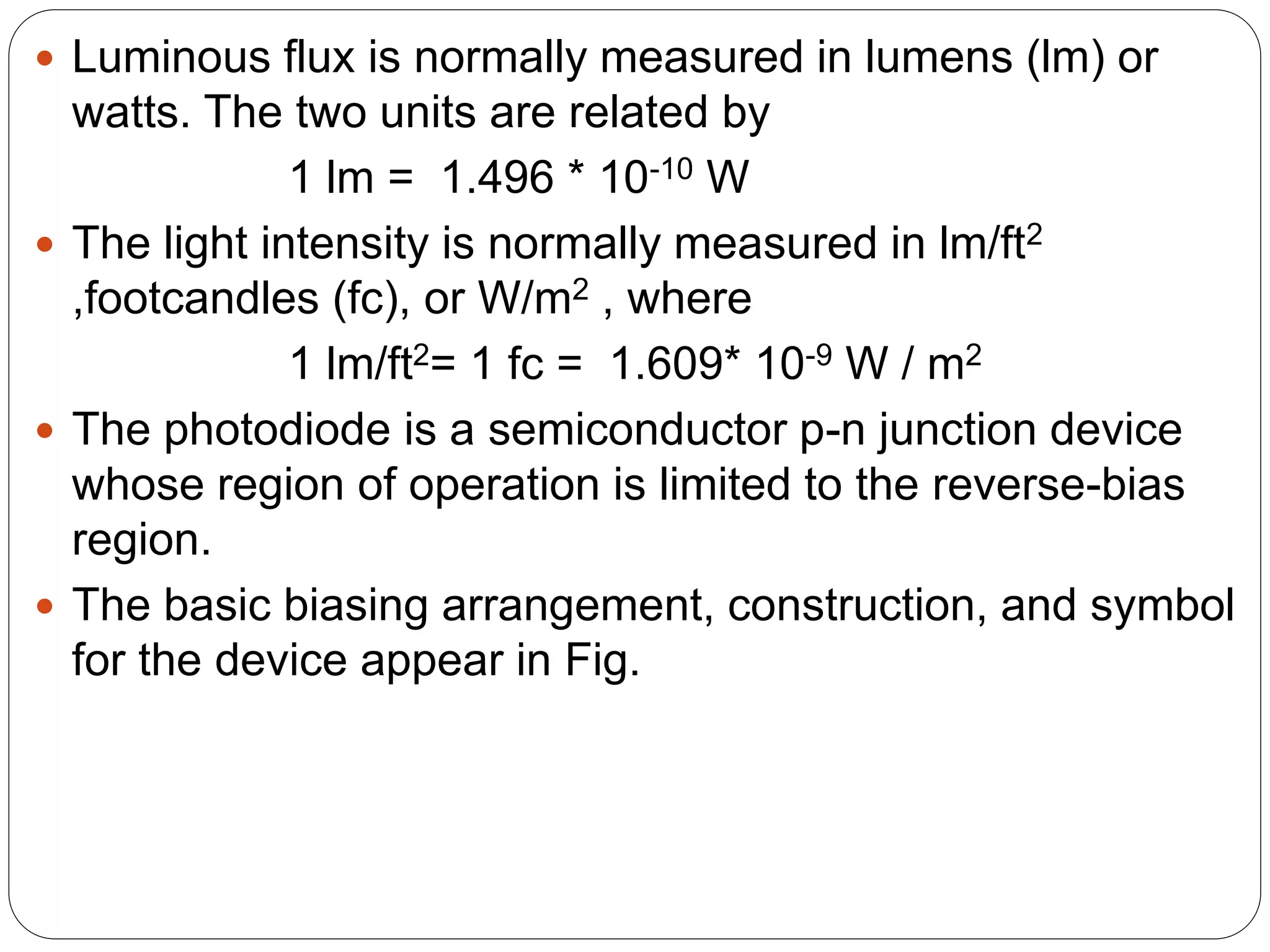  Luminous flux is normally measured in lumens (lm) or
watts. The two units are related by
1 lm = 1.496 * 10-10 W
 The light intensity is normally measured in lm/ft2
,footcandles (fc), or W/m2 , where
1 lm/ft2= 1 fc = 1.609* 10-9 W / m2
 The photodiode is a semiconductor p-n junction device
whose region of operation is limited to the reverse-bias
region.
 The basic biasing arrangement, construction, and symbol
for the device appear in Fig.
 