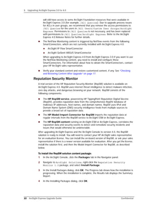 1 Upgrading ArcSight Express 3.0 to 4.0
10 ArcSight Express Upgrade Guide Confidential
will still have access to some ArcSight Foundation resources that were available in
ArcSight Express 3.0 (for example, /All Queries). Due to upgrade process issues
for ACLs in user groups, we recommend that you remove the access permissions to
/All Queries for the users in /All Users/Custom User Groups/ArcSight
Express. Permissions to /All Queries is not necessary, and has been replaced
with permissions to /All Queries/ArcSight Express. Refer to the ArcSight
Express 4.0 Release Notes for further details.
 The NetFlow Monitoring content is triggered by NetFlow events from the following
SmartConnectors, which are not currently installed with ArcSight Express 4.0.
 ArcSight IP Flow SmartConnector
 ArcSight QoSient ARGUS SmartConnector
When upgrading to ArcSight Express 4.0 from ArcSight Express 3.0 if you want to use
the NetFlow Monitoring content, you need to install and configure these
SmartConnectors. For information about how to obtain the SmartConnectors, contact
your HP ArcSight sales representative.
 Verify your standard content and restore customized content, if any. See “Checking
and Restoring Content After Upgrade” on page 17.
Reputation Security Monitor
A trial version of the HP Reputation Security Monitor (RepSM) solution is available on
ArcSight Express 4.0. RepSM uses internet threat intelligence to detect malware infection,
zero day attacks, and dangerous browsing on your network. RepSM consists of the
following components:
 The HP RepSM service, powered by HP TippingPoint Reputation Digital Vaccine
(RepDV), provides reputation data from the comprehensive RepDV database of
malicious IP addresses, host names, and domain names. RepDV uses IPv4 and
Domain Name System (DNS) security intelligence feeds from multiple sources to
provide a broad set of reputation data.
 The HP Model Import Connector for RepSM imports the reputation data at
regular intervals from the RepSM service to ArcSight ESM or ArcSight Express.
 The HP RepSM content running on ArcSight ESM or ArcSight Express, correlates the
reputation data and security events to detect and remediate security incidents and
issues that would otherwise be undetectable.
After upgrading ArcSight Express and the ArcSight Console to version 4.0, the RepSM
solution is ready to install. You will need to contact your HP ArcSight sales representative
for an evaluation license. You can install the on-board version of RepSM, or ask your sales
representative if there is a newer version available for evaluation. After you get the license,
install the solution first, and then the Model Import Connector for RepSM, as described
below.
To install the RepSM solution content package:
1 In the ArcSight Console, click the Packages tab in the Navigator panel.
2 Navigate to ArcSight Solutions, right-click the Reputation Security
Monitor 1.0 package, and select Install Package.
3 In the Install Packages dialog, click OK. The Progress tab shows how the installation is
progressing. When the installation is complete, the Results tab displays the Summary
Report.
4 In the Installing Packages dialog, click OK.
 