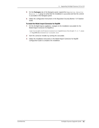 1 Upgrading ArcSight Express 3.0 to 4.0
Confidential ArcSight Express Upgrade Guide 11
5 On the Packages tab of the Navigator panel, expand the Reputation Security
Monitor 1.0 group to verify that the installation is successful and that the content
is accessible in the Navigator panel.
6 Follow the configuration instructions in the Reputation Security Monitor 1.01 Solution
Guide.
To install the Model Import Connector for RepSM:
1 On the ArcSight Express appliance, navigate to the installation executable for the
Model Import Connector for RepSM at:
/opt/arcsight/software/connector/repSmConnr/ArcSight-5.2.7.xxxx
.0-RepSMModelConnector-Linux64.bin
2 Start the connector installer by running the executable.
3 Follow the installation instructions in the Model Import Connector for RepSM
Configuration Guide to complete the installation.
 