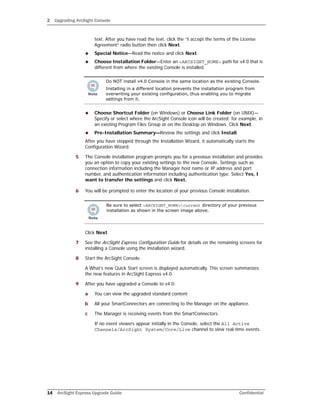 2 Upgrading ArcSight Console
14 ArcSight Express Upgrade Guide Confidential
text. After you have read the text, click the “I accept the terms of the License
Agreement” radio button then click Next.
 Special Notice—Read the notice and click Next.
 Choose Installation Folder—Enter an <ARCSIGHT_HOME> path for v4.0 that is
different from where the existing Console is installed.
 Choose Shortcut Folder (on Windows) or Choose Link Folder (on UNIX)—
Specify or select where the ArcSight Console icon will be created; for example, in
an existing Program Files Group or on the Desktop on Windows. Click Next.
 Pre-Installation Summary—Review the settings and click Install.
After you have stepped through the Installation Wizard, it automatically starts the
Configuration Wizard.
5 The Console installation program prompts you for a previous installation and provides
you an option to copy your existing settings to the new Console. Settings such as
connection information including the Manager host name or IP address and port
number, and authentication information including authentication type. Select Yes, I
want to transfer the settings and click Next.
6 You will be prompted to enter the location of your previous Console installation.
Click Next.
7 See the ArcSight Express Configuration Guide for details on the remaining screens for
installing a Console using the installation wizard.
8 Start the ArcSight Console.
A What’s new Quick Start screen is displayed automatically. This screen summarizes
the new features in ArcSight Express v4.0.
9 After you have upgraded a Console to v4.0:
a You can view the upgraded standard content
b All your SmartConnectors are connecting to the Manager on the appliance.
c The Manager is receiving events from the SmartConnectors.
If no event viewers appear initially in the Console, select the All Active
Channels/ArcSight System/Core/Live channel to view real-time events.
Do NOT install v4.0 Console in the same location as the existing Console.
Installing in a different location prevents the installation program from
overwriting your existing configuration, thus enabling you to migrate
settings from it.
Be sure to select <ARCSIGHT_HOME>current directory of your previous
installation as shown in the screen image above.
 