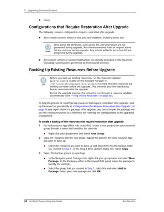 3 Upgrading Standard Content
16 ArcSight Express Upgrade Guide Confidential
 Cases
Configurations that Require Restoration After Upgrade
The following resource configurations require restoration after upgrade.
 Any standard content resource that you have modified, including active lists
 Any custom content or special modifications not already described in this document
(including customizations performed by Professional Services)
Backing Up Existing Resources Before Upgrade
To help the process of reconfiguring resources that require restoration after upgrade, back
up the resources you identify in “Configurations that Require Restoration After Upgrade” on
page 16 and export them in a package. After upgrade, you can re-import the package and
use the existing resources as a reference for restoring the configurations to the upgraded
environment.
To create a backup of the resources that require restoration after upgrade:
1 For each resource type (filter, rule, active list), create a new group under your personal
group. Provide a name that identifies the contents.
 Right-click your group name and select New Group.
2 Copy the resources into the new group. Repeat this process for every resource type
you want to back up.
 Select the resources you want to back up and drag them into the backup folder
you created in Step 1. In the Drag & Drop Options dialog box, select Copy.
3 Export the backup groups in a package.
 In the Navigator panel Packages tab, right-click your group name and select New
Package. In the Packages editor in the Inspect/Edit panel, name the package to
identify the contents.
 Select the group that you created in Step 1, right click and select Add to
Package. Select your new package and click OK.
Only active list attributes, such as the TTL and description are not
preserved during upgrade. Any entries removed from an original active
list are restored during upgrade. Any entries added to an active list are
preserved during upgrade.
Before you back up existing resources, run the resource validator
(resvalidate) located on the ArcSight Manager in
/opt/arcsight/manager/bin/scripts to check that the resources are
working correctly before the upgrade. This prevents you from attributing
broken resources with the upgrade.
During the upgrade process, the content is run through a resource validator
automatically (see “Fixing Invalid Resources” on page 18).
 