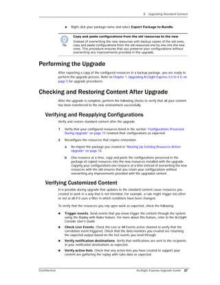 3 Upgrading Standard Content
Confidential ArcSight Express Upgrade Guide 17
 Right click your package name and select Export Package to Bundle.
Performing the Upgrade
After exporting a copy of the configured resources in a backup package, you are ready to
perform the upgrade process. Refer to Chapter 1‚ Upgrading ArcSight Express 3.0 to 4.0‚ on
page 5 for upgrade procedures.
Checking and Restoring Content After Upgrade
After the upgrade is complete, perform the following checks to verify that all your content
has been transferred to the new environment successfully.
Verifying and Reapplying Configurations
Verify and restore standard content after the upgrade.
1 Verify that your configured resources listed in the section “Configurations Preserved
During Upgrade” on page 15 retained their configurations as expected.
2 Reconfigure the resources that require restoration.
a Re-import the package you created in “Backing Up Existing Resources Before
Upgrade” on page 16.
b One resource at a time, copy and paste the configurations preserved in the
package of copied resources into the new resources installed with the upgrade.
Copying your configurations one resource at a time instead of overwriting the new
resources with the old ensures that you retain your configurations without
overwriting any improvements provided with the upgraded content.
Verifying Customized Content
It is possible during upgrade that updates to the standard content cause resources you
created to work in a way that is not intended. For example, a rule might trigger too often
or not at all if it uses a filter in which conditions have been changed.
To verify that the resources you rely upon work as expected, check the following:
 Trigger events. Send events that you know trigger the content through the system
using the Replay with Rules feature. For more about this feature, refer to the ArcSight
Console User’s Guide.
 Check Live Events. Check the Live or All Events active channel to verify that the
correlation event triggered. Check that the data monitors you created are returning
the expected output based on the test events you send through.
 Verify notification destinations. Verify that notifications are sent to the recipients
in your notification destinations as expected.
 Verify active lists. Check that any active lists you have created to support your
content are gathering the replay with rules data as expected.
Copy and paste configurations from the old resources to the new
Instead of overwriting the new resources with backup copies of the old ones,
copy and paste configurations from the old resources one by one into the new
ones. This procedure ensures that you preserve your configurations without
overwriting any improvements provided in the upgrade.
 