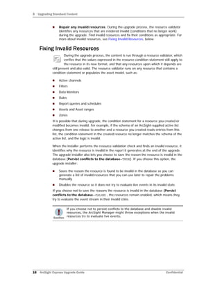 3 Upgrading Standard Content
18 ArcSight Express Upgrade Guide Confidential
 Repair any invalid resources. During the upgrade process, the resource validator
identifies any resources that are rendered invalid (conditions that no longer work)
during the upgrade. Find invalid resources and fix their conditions as appropriate. For
more about invalid resources, see Fixing Invalid Resources, below.
Fixing Invalid Resources
During the upgrade process, the content is run through a resource validator, which
verifies that the values expressed in the resource condition statement still apply to
the resource in its new format, and that any resources upon which it depends are
still present and also valid. The resource validator runs on any resource that contains a
condition statement or populates the asset model, such as:
 Active channels
 Filters
 Data Monitors
 Rules
 Report queries and schedules
 Assets and Asset ranges
 Zones
It is possible that during upgrade, the condition statement for a resource you created or
modified becomes invalid. For example, if the schema of an ArcSight-supplied active list
changes from one release to another and a resource you created reads entries from this
list, the condition statement in the created resource no longer matches the schema of the
active list, and the logic is invalid.
When the installer performs the resource validation check and finds an invalid resource, it
identifies why the resource is invalid in the report it generates at the end of the upgrade.
The upgrade installer also lets you choose to save the reason the resource is invalid in the
database (Persist conflicts to the database=TRUE). If you choose this option, the
upgrade installer:
 Saves the reason the resource is found to be invalid in the database so you can
generate a list of invalid resources that you can use later to repair the problems
manually.
 Disables the resource so it does not try to evaluate live events in its invalid state.
If you choose not to save the reasons the resource is invalid in the database (Persist
conflicts to the database=FALSE), the resources remain enabled, which means they
try to evaluate the event stream in their invalid state.
If you choose not to persist conflicts to the database and disable invalid
resources, the ArcSight Manager might throw exceptions when the invalid
resources try to evaluate live events.
 