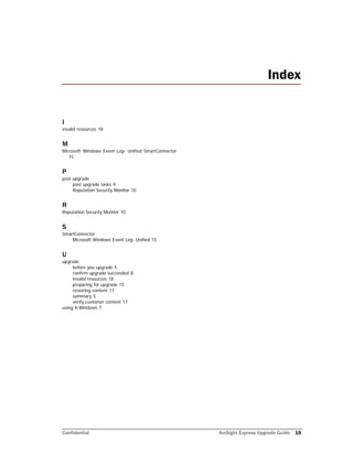 Confidential ArcSight Express Upgrade Guide 19
I
invalid resources 18
M
Microsoft Windows Event Log- Unified SmartConnector
15
P
post upgrade
post upgrade tasks 9
Reputation Security Monitor 10
R
Reputation Security Monitor 10
S
SmartConnector
Microsoft Windows Event Log- Unified 15
U
upgrade
before you upgrade 5
confirm upgrade succeeded 8
invalid resources 18
preparing for upgrade 15
restoring content 17
summary 5
verify customer content 17
using X-Windows 7
Index
 
