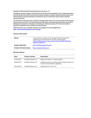 Copyright © 2015 Hewlett-Packard Development Company, L.P.
Confidential computer software. Valid license from HP required for possession, use or copying. Consistent
with FAR 12.211 and 12.212, Commercial Computer Software, Computer Software Documentation, and
Technical Data for Commercial Items are licensed to the U.S. Government under vendor's standard
commercial license.
The information contained herein is subject to change without notice. The only warranties for HP products
and services are set forth in the express warranty statements accompanying such products and services.
Nothing herein should be construed as constituting an additional warranty. HP shall not be liable for
technical or editorial errors or omissions contained herein.
Follow this link to see a complete statement of copyrights and acknowledgements:
http://www.hpenterprisesecurity.com/copyright
Contact Information
Revision History
Phone A list of phone numbers for HP ArcSight Technical Support is
available on the HP Enterprise Security contacts page:
https://softwaresupport.hp.com/documents/10180/14684/esp-
support-contact-list
Support Web Site http://softwaresupport.hp.com
Protect 724 Community https://protect724.hp.com
Date Product Version Description
12/22/2014 ArcSight Express 4.0 Added information on tzdata updater
05/06/2013 ArcSight Express 4.0 Updated the note on verifying that ArcSight Express 3.0
is fully functional before upgrading
04/10/2013 ArcSight Express 4.0 Upgrading from 3.0 to 4.0
 