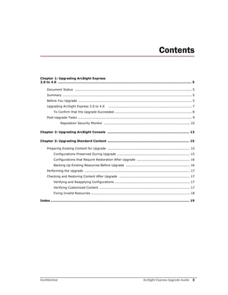 Confidential ArcSight Express Upgrade Guide 3
Contents
Chapter 1: Upgrading ArcSight Express
3.0 to 4.0 ............................................................................................................................ 5
Document Status ............................................................................................................ 5
Summary ....................................................................................................................... 5
Before You Upgrade ......................................................................................................... 5
Upgrading ArcSight Express 3.0 to 4.0 ............................................................................. 7
To Confirm that the Upgrade Succeeded ....................................................................... 8
Post-Upgrade Tasks ......................................................................................................... 9
Reputation Security Monitor ............................................................................... 10
Chapter 2: Upgrading ArcSight Console ............................................................................ 13
Chapter 3: Upgrading Standard Content ............................................................................ 15
Preparing Existing Content for Upgrade ............................................................................ 15
Configurations Preserved During Upgrade ................................................................... 15
Configurations that Require Restoration After Upgrade ................................................. 16
Backing Up Existing Resources Before Upgrade ........................................................... 16
Performing the Upgrade ................................................................................................. 17
Checking and Restoring Content After Upgrade ................................................................. 17
Verifying and Reapplying Configurations ..................................................................... 17
Verifying Customized Content ................................................................................... 17
Fixing Invalid Resources ........................................................................................... 18
Index ................................................................................................................................. 19
 