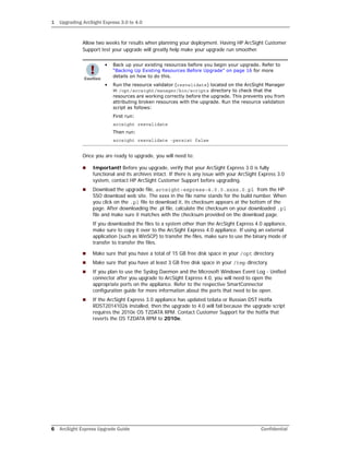 1 Upgrading ArcSight Express 3.0 to 4.0
6 ArcSight Express Upgrade Guide Confidential
Allow two weeks for results when planning your deployment. Having HP ArcSight Customer
Support test your upgrade will greatly help make your upgrade run smoother.
Once you are ready to upgrade, you will need to:
 Important! Before you upgrade, verify that your ArcSight Express 3.0 is fully
functional and its archives intact. If there is any issue with your ArcSight Express 3.0
system, contact HP ArcSight Customer Support before upgrading.
 Download the upgrade file, arcsight-express-4.0.0.xxxx.0.pl from the HP
SSO download web site. The xxxx in the file name stands for the build number. When
you click on the .pl file to download it, its checksum appears at the bottom of the
page. After downloading the .pl file, calculate the checksum on your downloaded .pl
file and make sure it matches with the checksum provided on the download page.
If you downloaded the files to a system other than the ArcSight Express 4.0 appliance,
make sure to copy it over to the ArcSight Express 4.0 appliance. If using an external
application (such as WinSCP) to transfer the files, make sure to use the binary mode of
transfer to transfer the files.
 Make sure that you have a total of 15 GB free disk space in your /opt directory.
 Make sure that you have at least 3 GB free disk space in your /tmp directory.
 If you plan to use the Syslog Daemon and the Microsoft Windows Event Log - Unified
connector after you upgrade to ArcSight Express 4.0, you will need to open the
appropriate ports on the appliance. Refer to the respective SmartConnector
configuration guide for more information about the ports that need to be open.
 If the ArcSight Express 3.0 appliance has updated tzdata or Russian DST Hotfix
RDST20141026 installed, then the upgrade to 4.0 will fail because the upgrade script
requires the 2010e OS TZDATA RPM. Contact Customer Support for the hotfix that
reverts the OS TZDATA RPM to 2010e.
• Back up your existing resources before you begin your upgrade. Refer to
“Backing Up Existing Resources Before Upgrade” on page 16 for more
details on how to do this.
• Run the resource validator (resvalidate) located on the ArcSight Manager
in /opt/arcsight/manager/bin/scripts directory to check that the
resources are working correctly before the upgrade. This prevents you from
attributing broken resources with the upgrade. Run the resource validation
script as follows:
First run:
arcsight resvalidate
Then run:
arcsight resvalidate -persist false
 