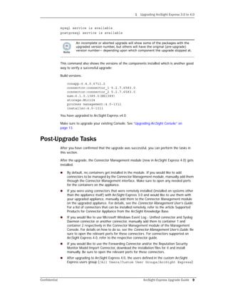 1 Upgrading ArcSight Express 3.0 to 4.0
Confidential ArcSight Express Upgrade Guide 9
mysql service is available
postgresql service is available
This command also shows the versions of the components installed which is another good
way to verify a successful upgrade:
Build versions:
conapp:6.4.0.6711.2
connector:connector_1 5.2.7.6583.0
connector:connector_2 5.2.7.6583.0
esm:6.1.0.1389.0(BE1389)
storage:BL1124
process management:4.0-1311
installer:4.0-1311
You have upgraded to ArcSight Express v4.0.
Make sure to upgrade your existing Console. See “Upgrading ArcSight Console” on
page 13.
Post-Upgrade Tasks
After you have confirmed that the upgrade was successful, you can perform the tasks in
this section.
After the upgrade, the Connector Management module (new in ArcSight Express 4.0) gets
installed.
 By default, no containers get installed in the module. If you would like to add
connectors to be managed by the Connector Management module, manually add them
through the Connector Management interface. Make sure to open any needed ports
for the containers on the appliance.
 If you were using connectors that were remotely installed (installed on systems other
than the appliance itself) with ArcSight Express 3.0 and would like to use them with
your upgraded appliance, manually add them to the Connector Management module
on the upgraded appliance. For details, see the Connector Management User’s Guide.
For a list of connectors that can be installed remotely, refer to the article Supported
Products for Connector Appliance from the ArcSight Knowledge Base.
 If you would like to use Microsoft Windows Event Log - Unified connector and Syslog
Daemon connector or another connector, manually add them to container 1 and
container 2 respectively in the Connector Management module of the Management
Console. For details on how to do so, see the Connector Management User’s Guide. Be
sure to open the relevant ports for these connectors. For connectors supported on
ArcSight Express 4.0, refer to the respective connector guide.
 If you would like to use the Forwarding Connector and/or the Reputation Security
Monitor Model Import Connector, download the installation files for it and install
manually. Be sure to open the relevant ports for these connectors.
 After upgrading to ArcSight Express 4.0, the users defined in the custom ArcSight
Express users group (/All Users/Custom User Groups/ArcSight Express)
An incomplete or aborted upgrade will show some of the packages with the
upgraded version number, but others will have the original (pre-upgrade)
version number-- depending upon which component the upgrade stopped at.
 