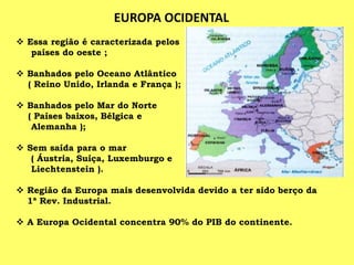 EUROPA OCIDENTAL
 Essa região é caracterizada pelos
países do oeste ;
 Banhados pelo Oceano Atlântico
( Reino Unido, Irlanda e França );
 Banhados pelo Mar do Norte
( Países baixos, Bélgica e
Alemanha );
 Sem saída para o mar
( Áustria, Suíça, Luxemburgo e
Liechtenstein ).
 Região da Europa mais desenvolvida devido a ter sido berço da
1ª Rev. Industrial.
 A Europa Ocidental concentra 90% do PIB do continente.
 