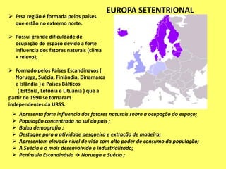  Essa região é formada pelos países
que estão no extremo norte.
 Possui grande dificuldade de
ocupação do espaço devido a forte
influencia dos fatores naturais (clima
+ relevo);
 Formado pelos Países Escandinavos (
Noruega, Suécia, Finlândia, Dinamarca
e Islândia ) e Países Bálticos
( Estônia, Letônia e Lituânia ) que a
partir de 1990 se tornaram
independentes da URSS.
 Apresenta forte influencia dos fatores naturais sobre a ocupação do espaço;
 População concentrada no sul do país ;
 Baixa demografia ;
 Destaque para a atividade pesqueira e extração de madeira;
 Apresentam elevado nível de vida com alto poder de consumo da população;
 A Suécia é o mais desenvolvido e industrializado;
 Península Escandinávia → Noruega e Suécia ;
EUROPA SETENTRIONAL
 