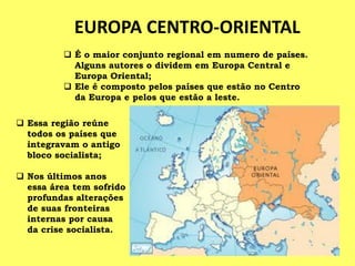  Essa região reúne
todos os países que
integravam o antigo
bloco socialista;
 Nos últimos anos
essa área tem sofrido
profundas alterações
de suas fronteiras
internas por causa
da crise socialista.
EUROPA CENTRO-ORIENTAL
 É o maior conjunto regional em numero de países.
Alguns autores o dividem em Europa Central e
Europa Oriental;
 Ele é composto pelos países que estão no Centro
da Europa e pelos que estão a leste.
 