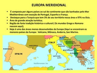 EUROPA MERIDIONAL
 É composta por alguns países ao sul do continente que são banhados pelo Mar
Mediterrâneo com exceção de Portugal, Espanha e França.
 Destaque para a Turquia que tem 3% de seu território nessa área e 97% na Ásia.
 Área de grande atração turística;
 Região de forte tradição histórica e cultural ( Os mundos Grego e Romano
nascem aqui);
 Hoje é uma das áreas menos desenvolvidas da Europa (Aqui se encontram os
menores países da Europa: Vaticano, Mônaco, Andorra, San Marino.
 