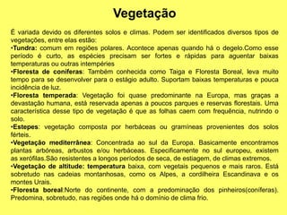 Vegetação
É variada devido os diferentes solos e climas. Podem ser identificados diversos tipos de
vegetações, entre elas estão:
•Tundra: comum em regiões polares. Acontece apenas quando há o degelo.Como esse
período é curto, as espécies precisam ser fortes e rápidas para aguentar baixas
temperaturas ou outras intempéries
•Floresta de coníferas: Também conhecida como Taiga e Floresta Boreal, leva muito
tempo para se desenvolver para o estágio adulto. Suportam baixas temperaturas e pouca
incidência de luz.
•Floresta temperada: Vegetação foi quase predominante na Europa, mas graças a
devastação humana, está reservada apenas a poucos parques e reservas florestais. Uma
característica desse tipo de vegetação é que as folhas caem com frequência, nutrindo o
solo.
•Estepes: vegetação composta por herbáceas ou gramíneas provenientes dos solos
férteis.
•Vegetação mediterrânea: Concentrada ao sul da Europa. Basicamente encontramos
plantas arbóreas, arbustos e/ou herbáceas. Especificamente no sul europeu, existem
as xerófilas.São resistentes a longos períodos de seca, de estiagem, de climas extremos.
•Vegetação de altitude: temperatura baixa, com vegetais pequenos e mais raros. Está
sobretudo nas cadeias montanhosas, como os Alpes, a cordilheira Escandinava e os
montes Urais.
•Floresta boreal:Norte do continente, com a predominação dos pinheiros(coníferas).
Predomina, sobretudo, nas regiões onde há o domínio de clima frio.
 