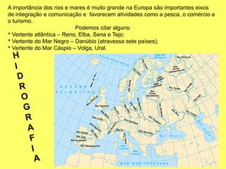 A importância dos rios e mares é muito grande na Europa são importantes eixos
de integração e comunicação e favorecem atividades como a pesca, o comércio e
o turismo.
Podemos citar alguns:
* Vertente atlântica – Reno, Elba, Sena e Tejo;
* Vertente do Mar Negro – Danúbio (atravessa sete países);
* Vertente do Mar Cáspio – Volga, Ural.
 
