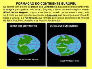 FORMAÇÃO DO CONTINENTE EUROPEU
De acordo com a teoria da Deriva dos Continentes, havia um só bloco continental:
a Pangea que significa “toda terra”). Segundo a teoria do meteorologista alemão
Alfred Lothar Wegener, o grande continente cercado por um único oceano, teria
se dividido em dois grandes continente: a Laurásia, que deu origem à América do
Norte e Eurásia; e a Gondwana, que formada pelos atuais continentes da América
do Sul, África, Índia, Austrália e as ilhas do Pacífico Sul.
 