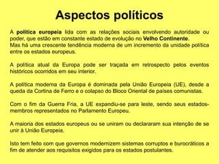 Aspectos políticos
A política europeia lida com as relações sociais envolvendo autoridade ou
poder, que estão em constante estado de evolução no Velho Continente.
Mas há uma crescente tendência moderna de um incremento da unidade política
entre os estados europeus.
A política atual da Europa pode ser traçada em retrospecto pelos eventos
históricos ocorridos em seu interior.
A política moderna da Europa é dominada pela União Europeia (UE), desde a
queda da Cortina de Ferro e o colapso do Bloco Oriental de países comunistas.
Com o fim da Guerra Fria, a UE expandiu-se para leste, sendo seus estados-
membros representados no Parlamento Europeu.
A maioria dos estados europeus ou se uniram ou declararam sua intenção de se
unir à União Europeia.
Isto tem feito com que governos modernizem sistemas corruptos e burocráticos a
fim de atender aos requisitos exigidos para os estados postulantes.
 