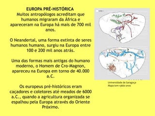 EUROPA PRÉ-HISTÓRICA
Muitos antropólogos acreditam que
humanos migraram da África e
apareceram na Europa há mais de 700 mil
anos.
O Neandertal, uma forma extinta de seres
humanos humano, surgiu na Europa entre
100 e 200 mil anos atrás.
Uma das formas mais antigas do humano
moderno, o Homem de Cro-Magnon,
apareceu na Europa em torno de 40.000
a.C.
Os europeus pré-históricos eram
caçadores e coletores até meados de 6000
a.C., quando a agricultura organizada se
espalhou pela Europa através do Oriente
Próximo.
Universidade de Saragoça
Mapa tem 13660 anos
 
