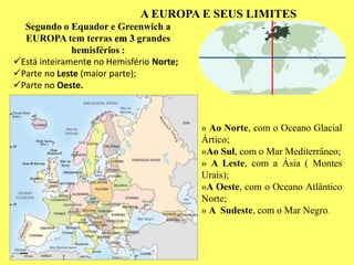 Segundo o Equador e Greenwich a
EUROPA tem terras em 3 grandes
hemisférios :
Está inteiramente no Hemisfério Norte;
Parte no Leste (maior parte);
Parte no Oeste.
» Ao Norte, com o Oceano Glacial
Ártico;
»Ao Sul, com o Mar Mediterrâneo;
» A Leste, com a Ásia ( Montes
Urais);
»A Oeste, com o Oceano Atlântico
Norte;
» A Sudeste, com o Mar Negro.
A EUROPA E SEUS LIMITES
 