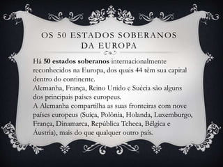 OS 50 ESTADOS SOBERANOS
DA EUROPA
Há 50 estados soberanos internacionalmente
reconhecidos na Europa, dos quais 44 têm sua capital
dentro do continente.
Alemanha, França, Reino Unido e Suécia são alguns
dos principais países europeus.
A Alemanha compartilha as suas fronteiras com nove
países europeus (Suíça, Polônia, Holanda, Luxemburgo,
França, Dinamarca, República Tcheca, Bélgica e
Áustria), mais do que qualquer outro país.
 