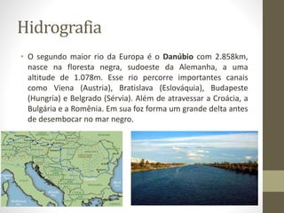 Hidrografia
• O segundo maior rio da Europa é o Danúbio com 2.858km,
nasce na floresta negra, sudoeste da Alemanha, a uma
altitude de 1.078m. Esse rio percorre importantes canais
como Viena (Austria), Bratislava (Eslováquia), Budapeste
(Hungria) e Belgrado (Sérvia). Além de atravessar a Croácia, a
Bulgária e a Romênia. Em sua foz forma um grande delta antes
de desembocar no mar negro.
 