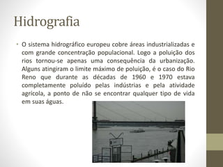 Hidrografia
• O sistema hidrográfico europeu cobre áreas industrializadas e
com grande concentração populacional. Logo a poluição dos
rios tornou-se apenas uma consequência da urbanização.
Alguns atingiram o limite máximo de poluição, é o caso do Rio
Reno que durante as décadas de 1960 e 1970 estava
completamente poluído pelas indústrias e pela atividade
agrícola, a ponto de não se encontrar qualquer tipo de vida
em suas águas.
 