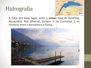 Hidrografia
• A Suíça tem belos lagos, como o Léman (lago de Genebra),
Neauchâtal, Biel (Bienne), Zurique e de Constança ( na
fronteira entre a Alemanha e a França.
 