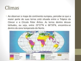 Climas
• Ao observar o mapa do continente europeu, percebe-se que a
maior parte de suas terras está situada entre o Trópico da
Câncer e o Círculo Polar Ártico. As terras dentro dessas
latitudes, ou seja, entre 23°27’N e 66°33’N, encomtra-se
dentro da zona temperada do Norte.
 