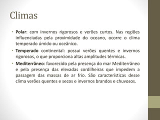 Climas
• Polar: com invernos rigorosos e verões curtos. Nas regiões
influenciadas pela proximidade do oceano, ocorre o clima
temperado úmido ou oceânico.
• Temperado continental: possui verões quentes e invernos
rigorosos, o que proporciona altas amplitudes térmicas.
• Mediterrâneo: favorecido pela presença do mar Mediterrâneo
e pela presença das elevadas cordilheiras que impedem a
passagem das massas de ar frio. São características desse
clima verões quentes e secos e invernos brandos e chuvosos.
 