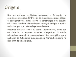 Origem
• Diversos eventos geológicos marcaram a formação do
continente europeu: dentre eles os movimentos orogenéticos
e epirogenéticos. Temos assim, a constituição dos escudos
cristalinos, também denominados maciços antigos – rochas
muito antigas que datam da gênese da terra.
• Podemos destacar ainda as bacias sedimentares, onde são
encontrados os recursos minerais energéticos. O carvão
mineral por exemplo, é encontrado em diversas regiões, como
na bacias do Ruhr, entre a Alemanha e a França, bem como no
Reino Unido e na Polônia.
 
