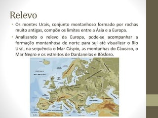 Relevo
• Os montes Urais, conjunto montanhoso formado por rochas
muito antigas, compõe os limites entre a Ásia e a Europa.
• Analisando o relevo da Europa, pode-se acompanhar a
formação montanhosa de norte para sul até visualizar o Rio
Ural, na sequência o Mar Cáspio, as montanhas do Cáucaso, o
Mar Negro e os estreitos de Dardanelos e Bósforo.
 