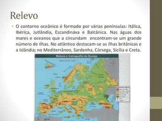 Relevo
• O contorno oceânico é formado por várias penínsulas: Itálica,
Ibérica, Jutlândia, Escandináva e Balcânica. Nas águas dos
mares e oceanos que a circundam encontram-se um grande
número de ilhas. No atlântico destacam-se as ilhas britânicas e
a Islândia; no Mediterrâneo, Sardenha, Córsega, Sicília e Creta.
 
