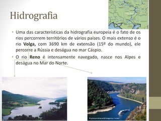 Hidrografia
• Uma das características da hidrografia europeia é o fato de os
rios percorrem territórios de vários países. O mais extenso é o
rio Volga, com 3690 km de extensão (15º do mundo), ele
percorre a Rússia e deságua no mar Cáspio.
• O rio Reno é intensamente navegado, nasce nos Alpes e
deságua no Mar do Norte.
 