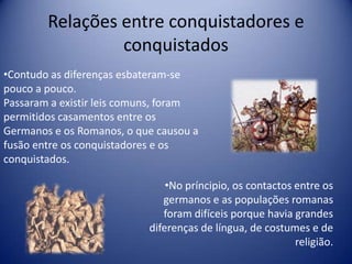 Relações entre conquistadores e
                 conquistados
•Contudo as diferenças esbateram-se
pouco a pouco.
Passaram a existir leis comuns, foram
permitidos casamentos entre os
Germanos e os Romanos, o que causou a
fusão entre os conquistadores e os
conquistados.

                               •No príncipio, os contactos entre os
                              germanos e as populações romanas
                              foram difíceis porque havia grandes
                           diferenças de língua, de costumes e de
                                                           religião.
 