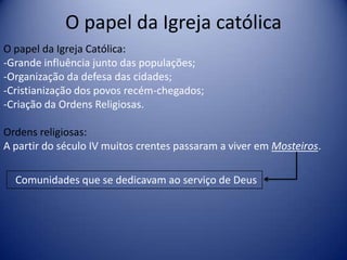 O papel da Igreja católica
O papel da Igreja Católica:
-Grande influência junto das populações;
-Organização da defesa das cidades;
-Cristianização dos povos recém-chegados;
-Criação da Ordens Religiosas.

Ordens religiosas:
A partir do século IV muitos crentes passaram a viver em Mosteiros.

  Comunidades que se dedicavam ao serviço de Deus
 