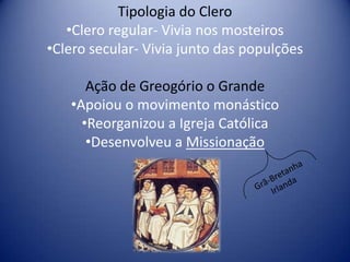 Tipologia do Clero
   •Clero regular- Vivia nos mosteiros
•Clero secular- Vivia junto das populções

      Ação de Greogório o Grande
   •Apoiou o movimento monástico
     •Reorganizou a Igreja Católica
      •Desenvolveu a Missionação
 