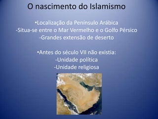 O nascimento do Islamismo
        •Localização da Penínsulo Arábica
-Situa-se entre o Mar Vermelho e o Golfo Pérsico
          -Grandes extensão de deserto

        •Antes do século VII não existia:
               -Unidade política
              -Unidade religiosa
 