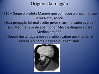 Origens da religião
•610 – Surge o profeta Maomé que começou a pregar na sua
                     Terra Natal, Meca.
 •Essa pregação foi mal aceite pelos ricos mercadores e por
   isso, Maomé teve de abandonar Meca e dirigiu-se para
                      Medina em 622.
  •Depois desta fuga a nova religião acabou por triunfar e
           recebeu o nome de Islão ou Islamismo.
 