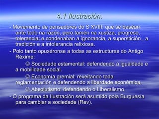 4.1 Ilustración.
- Movemento de pensadores do S XVIII, que se baséan
   ante todo na razón, pero tamén na xustiza, progreso,
   tolerancia; e condenaban a ignorancia, a superstición , a
   tradición e a intolerancia relixiosa.
- Polo tanto opuxéronse a todas as estructuras do Antigo
   Réxime:
         Sociedade estamental: defendendo a igualdade e
   a mobilidade social.
         Economía gremial: rexeitando toda
   reglamentación e defendendo a liberdade económica.
         Absolutismo: defendendo o Liberalismo.
- O programa da Ilustración será asumido pola Burguesía
   para cambiar a sociedade (Rev).
 