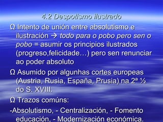 4.2 Despotismo ilustrado
Ω Intento de unión entre absolutismo e
  ilustración  todo para o pobo pero sen o
  pobo = asumir os principios ilustrados
  (progreso,felicidade…) pero sen renunciar
  ao poder absoluto
Ω Asumido por algunhas cortes europeas
  (Austria, Rusia, España, Prusia) na 2ª ½
  do S. XVIII.
Ω Trazos comúns:
-Absolutismo, - Centralización, - Fomento
  educación, - Modernización económica.
 