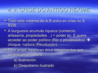4. A CRISE DO ANTIGO RÉXIME
 Todo este sistema do A.R entra en crise no S
  XVIII.
 A burguesía acumula riqueza (comercio,
  artesanía, propiedades…) = poder ec. E quere
  acceder ao poder político (Rei e privilexiados) 
  choque, ruptura (Revolución).
 Pero antes, destacan dous movementos que
  contribuén á ruptura:
      a) Ilustración.
      b) Despotismo ilustrado
 