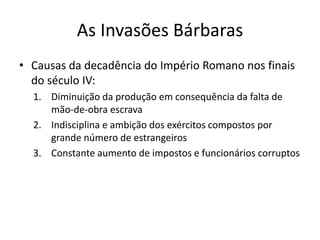 As Invasões Bárbaras
• Causas da decadência do Império Romano nos finais
do século IV:
1. Diminuição da produção em consequência da falta de
mão-de-obra escrava
2. Indisciplina e ambição dos exércitos compostos por
grande número de estrangeiros
3. Constante aumento de impostos e funcionários corruptos
 