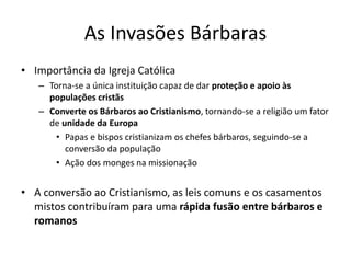 As Invasões Bárbaras
• Importância da Igreja Católica
– Torna-se a única instituição capaz de dar proteção e apoio às
populações cristãs
– Converte os Bárbaros ao Cristianismo, tornando-se a religião um fator
de unidade da Europa
• Papas e bispos cristianizam os chefes bárbaros, seguindo-se a
conversão da população
• Ação dos monges na missionação
• A conversão ao Cristianismo, as leis comuns e os casamentos
mistos contribuíram para uma rápida fusão entre bárbaros e
romanos
 