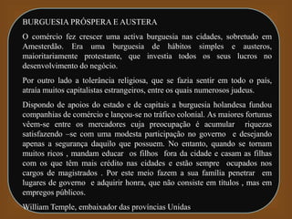BURGUESIA PRÓSPERA E AUSTERA
O comércio fez crescer uma activa burguesia nas cidades, sobretudo em
Amesterdão. Era uma burguesia de hábitos simples e austeros,
maioritariamente protestante, que investia todos os seus lucros no
desenvolvimento do negócio.
Por outro lado a tolerância religiosa, que se fazia sentir em todo o país,
atraía muitos capitalistas estrangeiros, entre os quais numerosos judeus.
Dispondo de apoios do estado e de capitais a burguesia holandesa fundou
companhias de comércio e lançou-se no tráfico colonial. As maiores fortunas
vêem-se entre os mercadores cuja preocupação é acumular riquezas
satisfazendo –se com uma modesta participação no governo e desejando
apenas a segurança daquilo que possuem. No entanto, quando se tornam
muitos ricos , mandam educar os filhos fora da cidade e casam as filhas
com os que têm mais crédito nas cidades e estão sempre ocupados nos
cargos de magistrados . Por este meio fazem a sua família penetrar em
lugares de governo e adquirir honra, que não consiste em títulos , mas em
empregos públicos.
William Temple, embaixador das províncias Unidas
 