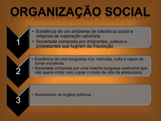 1
• Existência de um ambiente de tolerância social e
religiosa de inspiração calvinista
• Sociedade composta por imigrantes, judeus e
protestantes que fugiram da Inquisição
2
• Existência de uma burguesia rica, instruída, culta e capaz de
tomar iniciativas
• Sociedade composta por uma maioria burguesa autónoma que
não queria imitar nem copiar o modo de vida da aristocracia
3
• Dominavam os órgãos políticos
 